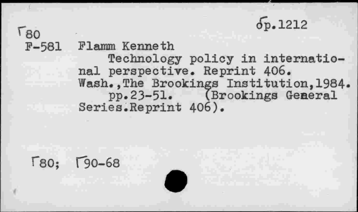 ﻿^80 F-581
op.1212
Flamm Kenneth
Technology policy in international perspective. Reprint 406. Wash.,The Brookings Institution,1984» pp.23-51. (Brookings General Series.Reprint 406).
f80; 1*90-68